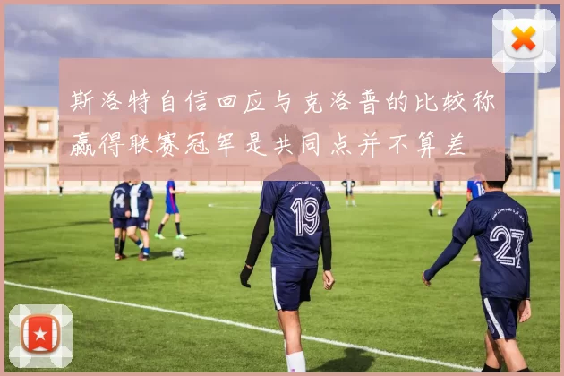 斯洛特自信回应与克洛普的比较称赢得联赛冠军是共同点并不算差