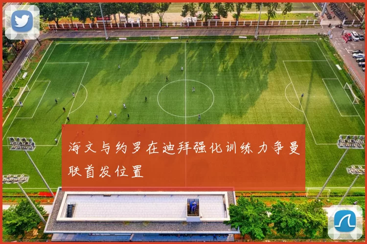 海文与约罗在迪拜强化训练力争曼联首发位置