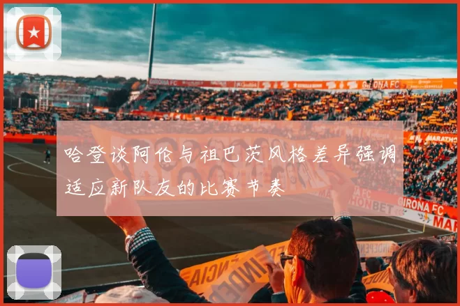 哈登谈阿伦与祖巴茨风格差异强调适应新队友的比赛节奏