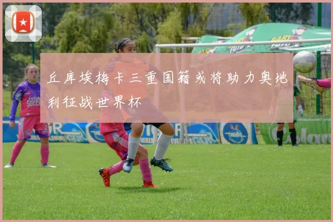 丘库埃梅卡三重国籍或将助力奥地利征战世界杯