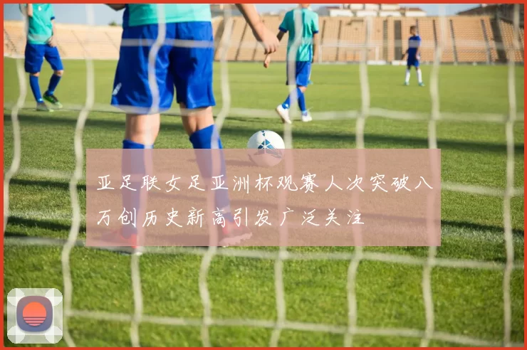 亚足联女足亚洲杯观赛人次突破八万创历史新高引发广泛关注