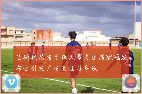 巴斯托尼将于明天零点出席欧冠发布会引发广泛关注与争议