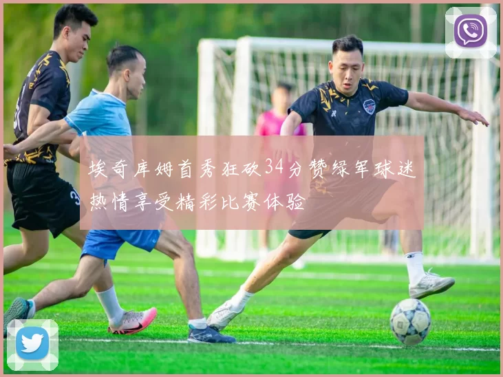 埃奇库姆首秀狂砍34分赞绿军球迷热情享受精彩比赛体验