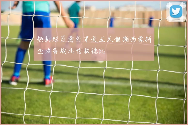 热刺球员意外享受五天假期西蒙斯全力备战北伦敦德比