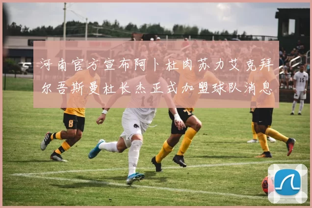 河南官方宣布阿卜杜肉苏力艾克拜尔吾斯曼杜长杰正式加盟球队消息