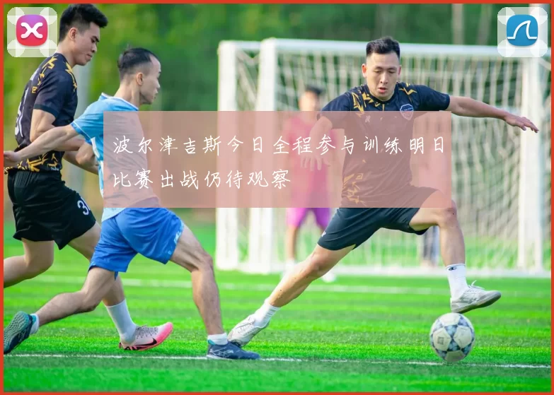 波尔津吉斯今日全程参与训练明日比赛出战仍待观察
