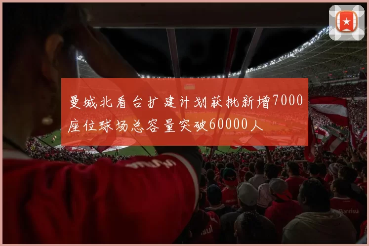 曼城北看台扩建计划获批新增7000座位球场总容量突破60000人