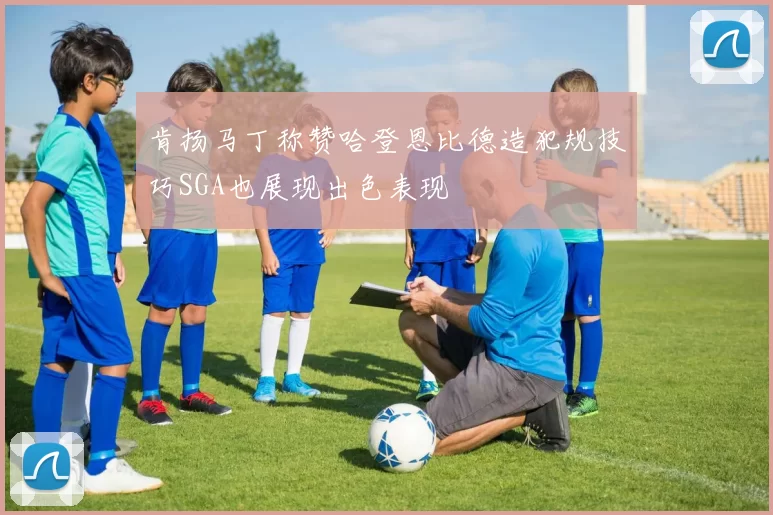 肯扬马丁称赞哈登恩比德造犯规技巧SGA也展现出色表现