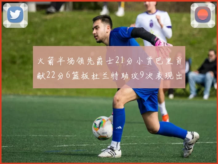 火箭半场领先爵士21分小贾巴里贡献22分6篮板杜兰特助攻9次表现出色